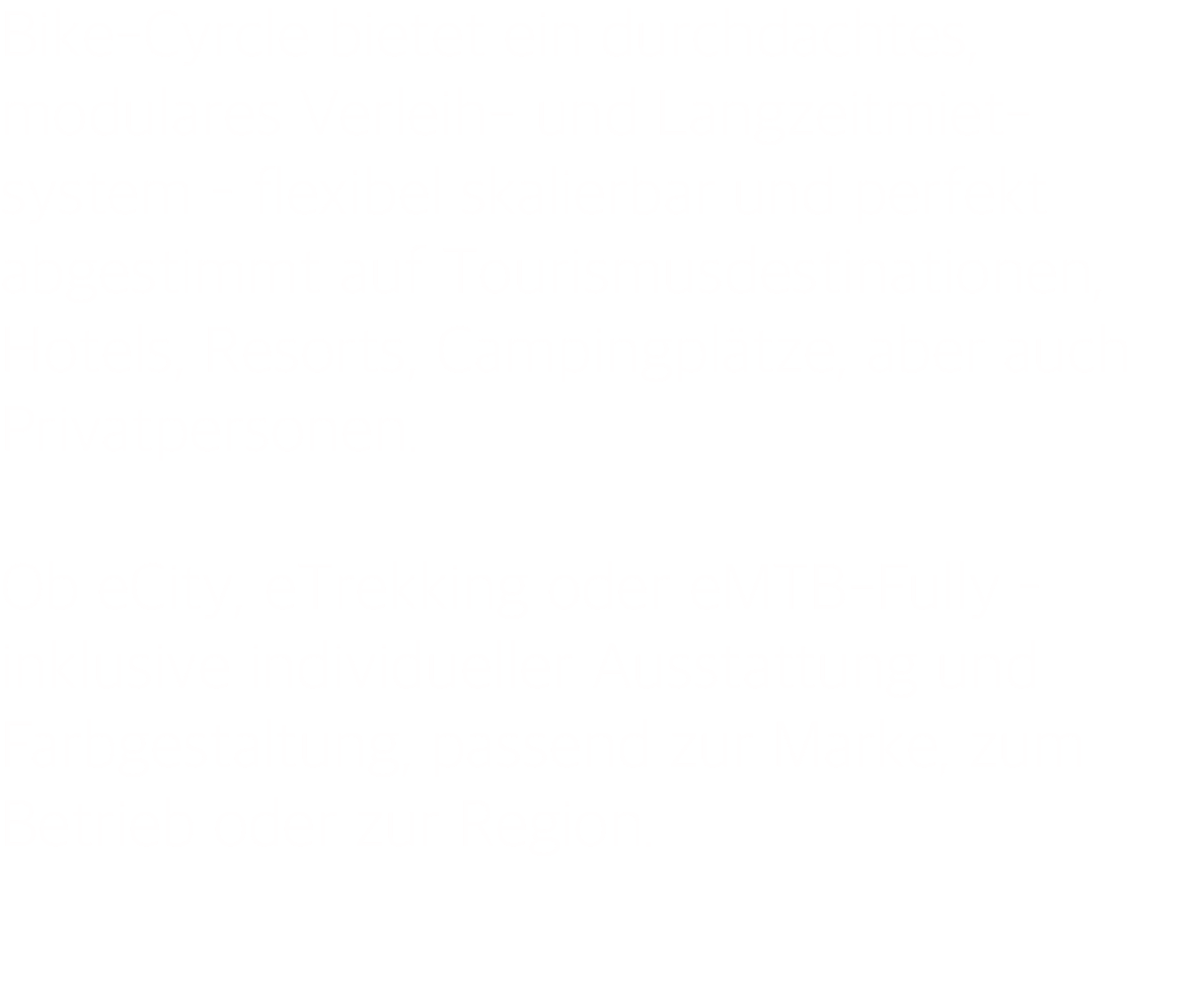 Bike-Cyrcle bietet ein durchdachtes, modulares Verleih- und Langzeitmiet- system – flexibel skalierbar und perfekt abgestimmt auf Tourismusdestinationen, Hotels, Resorts, Campingplätze, aber auch Privatpersonen.  Ob eCity, eTrekking oder eMTB-Fully – inklusive individueller Ausstattung und Farbgestaltung, passend zur Marke, zum Betrieb oder zur Region. 