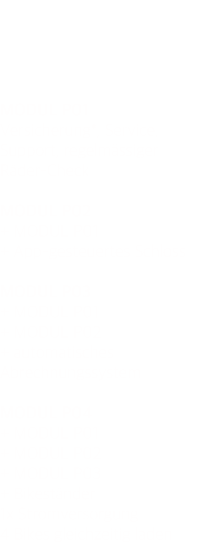      MODUL P01 Versicherung*, Service, Support, regelmässiger Räder-Check  MODUL P02 + MODUL P01 + App-gesteuertes Schloss  MODUL P03 + MODUL P01 + MODUL P02 + automatisches Abrechnungssystem  MODUL P04 + MODUL P01 + MODUL P02 + MODUL P03 + Bikeständer 1x Stromversorgung 4 Bikes gleichzeitig laden