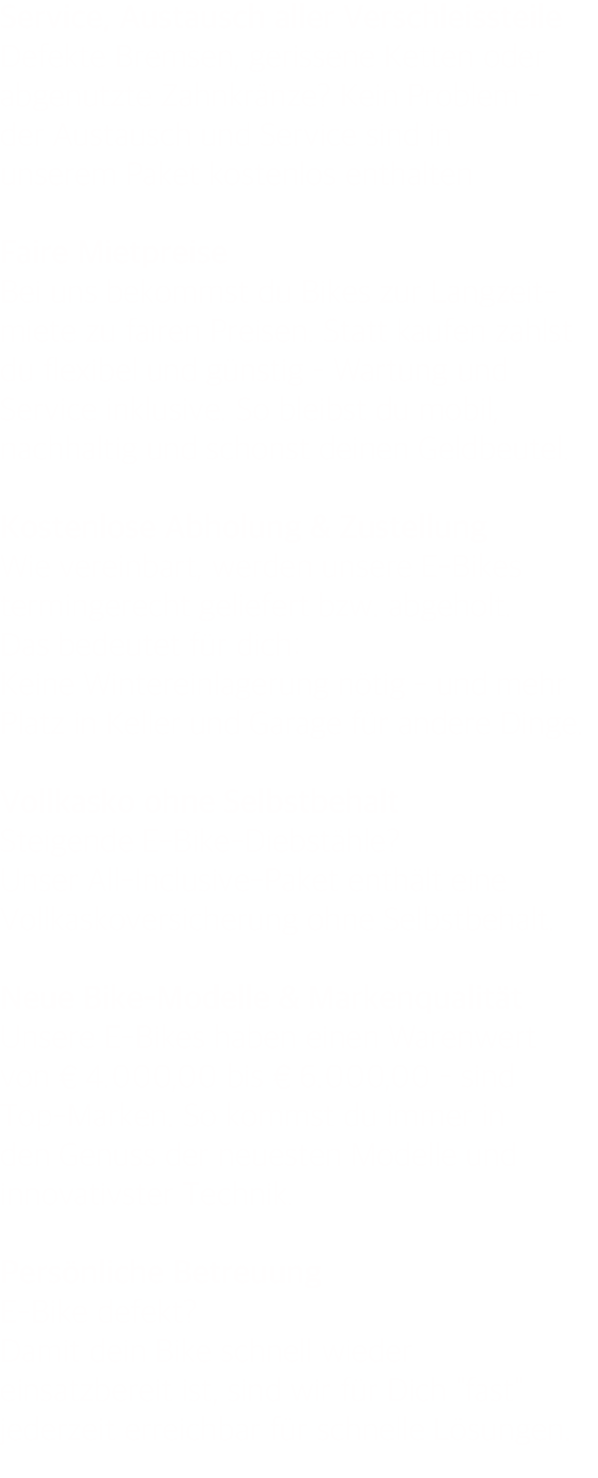 Service, Austausch aller Verschleissteile Defekte Bremsen, gerissene Ketten oder abgenutzte Zahnkränze? Kein Problem – der Austausch und Service sind in unserem Paket kostenlos enthalten  Faire Mietpreise Bei uns bekommst du Bikes zur Langzeit- miete zu fairen Preisen. Statt kaufen zahlst du flexibel und günstig – Wartung und Service inklusive. So bleibst du mobil, nachhaltig und schonst deinen Geldbeutel.  Kostenlose Abholung & Zustellung Wie vereinbart, werden unsere E-Bikes termingerecht geliefert bzw. abgeholt. Das bedeutet für dich: Keine Wintereinlagerung nötig - und mehr Platz in Keller und Garage für andere Dinge.  Vollkasko ohne Selbstbehalt  Steigende E-Bike-Diebstähle? Unser All-Inclusive-Paket enthält eine Vollkaskoversicherung ohne Selbstbehalt.  Neue Bike-Modelle & Markenqualität Unsere E-Bikes haben einen Warenwert von € 4.000,00 bis € 6.000,00 – sind Top-Marken. So kommst du immer in den Genuss der neuesten Modelle und innovativster Technik.  Persönliche Betreuung E-Bike defekt? Damit dein Bike schnell wieder einsatzbereit ist, sind wir für Dich "fast" jederzeit erreichbar für schnelle Lösungen. 
