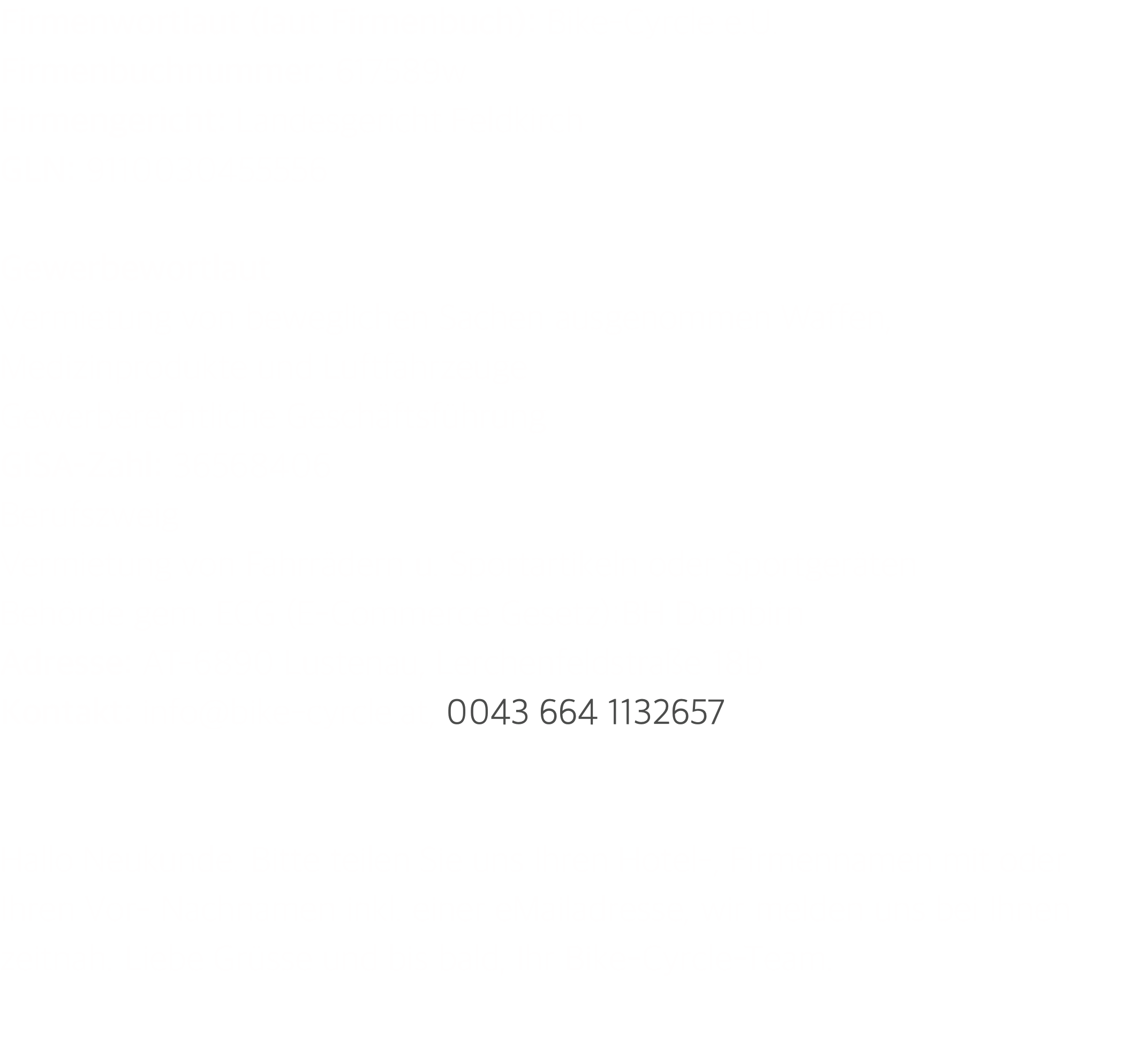 Firmenwortlaut (laut Firmenbuch): Bike-Cyrcle e.U. Firmenbuchnummer: 617589w Firmengericht: Landesgericht Feldkirch GLN: 9110030455556  Gewerbewortlaut Vermietung von beweglichen Sachen ausgenommen Waffen, Medizinprodukte und Luftfahrzeuge Gewerberechtliche Geschäftsführung GISA-Zahl: 36568406 Berufszweig Vermietung von Fahrrädern u. Sportartikeln oder Sportgeräten Behörde gem. ECG (E-Commerce Gesetz):BH Dornbirn Adresse: AT-6890 Lustenau, Lerchenfeldstraße 18b Kontakt: info@bike-cyrcle.at, 0043 664 1132657   Hallo Neukunde. Bitte teilen Sie uns Ihren Hotel-, Firmennamen mit oder Ihren Vor- Nachnamen inkl. einer eMailadresse, wir melden uns bei Ihnen zeitnah. Liebe Grüsse und bis bald, Ihr Bike-Cyrcle-Team.  